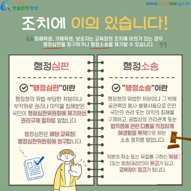 조치에&nbsp;이의 있습니다! 피해학생, 가해학생, 보호자는 교육장의 조치에 이의가 있는 경우 행정심판을 청구하거나 행정소송을 제기할 수 있습니다. 행정심판 행정청의 위법·부당한 처분이나&nbsp; 부작위로 권리나 이익을&nbsp;침해받은 국민이 행정심판위원회에&nbsp;제기하는 권리구제 절차를 말합니다. 