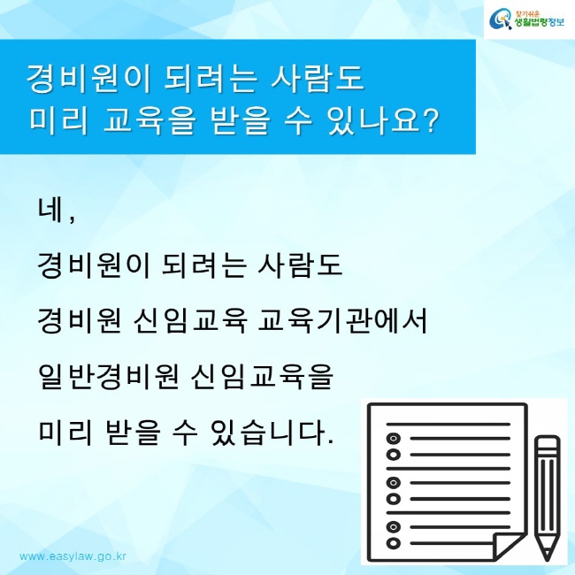 찾기쉬운생활법령정보 로고
www.easylaw.go.kr
경비원이 되려는 사람도 미리 교육을 받을 수 있나요?
네, 경비원이 되려는 사람도 경비원 신임교육 교육기관에서 일반경비원 신임교육을 미리 받을 수 있습니다.
