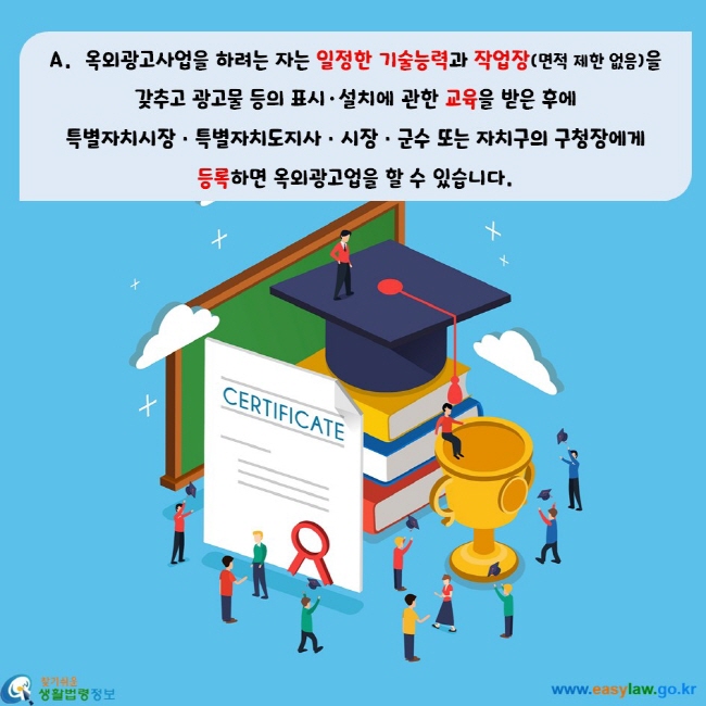 옥외광고사업을 하려는 자는 일정한 기술능력과 작업장(면적 제한 없음)을  갖추고 광고물 등의 표시·설치에 관한 교육을 받은 후에  특별자치시장ㆍ특별자치도지사ㆍ시장ㆍ군수 또는 자치구의 구청장에게  등록하면 옥외광고업을 할 수 있습니다.