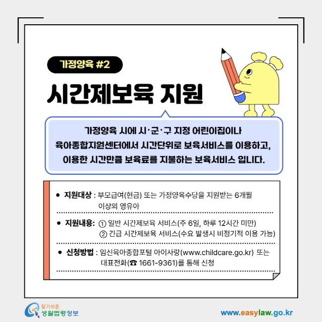 가정양육 2시간제보육 지원- 가정양육 시에 시･군･구 지정 어린이집이나&nbsp; 육아종합지원센터에서 시간단위로 보육서비스를 이용하고,&nbsp; 이용한 시간만큼 보육료를 지불하는 보육서비스 입니다.1. 지원대상&nbsp;: 부모급여(현금) 또는 가정양육수당을 지원받는 6~36개월&nbsp; 미만의 영아 2. 지원내용:&nbsp;&nbsp;① 일반시간제보육 서비스(주 6일, 하루 12시간 미만)      ② 긴급 시간제보육 서비스(수요 발생시 비정기적 이용 가능), 3. 신청방법&nbsp;: 임신육아종합포털 아이사랑(www.childcare.go.kr)&nbsp;또는 &nbsp;대표전화(☎ 1661-9361)를 통해 신청
