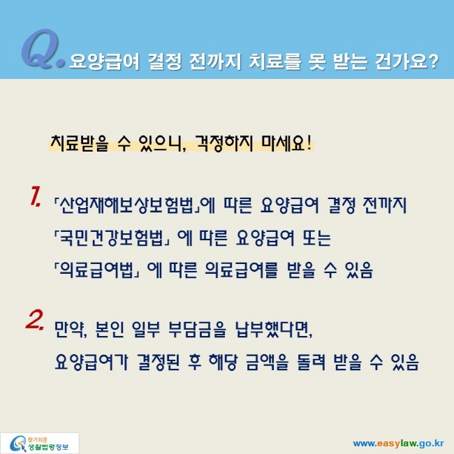 Q. 요양급여 결정 전까지 치료를 못 받는 건가요? 

치료받을 수 있으니, 걱정하지 마세요!

1. 「산업재해보상보험법」에 따른 요양급여 결정 전까지
「국민건강보험법」 에 따른 요양급여 또는
「의료급여법」 에 따른 의료급여를 받을 수 있음

2. 만약, 본인 일부 부담금을 납부했다면,
요양급여가 결정된 후 해당 금액을 돌려 받을 수 있음