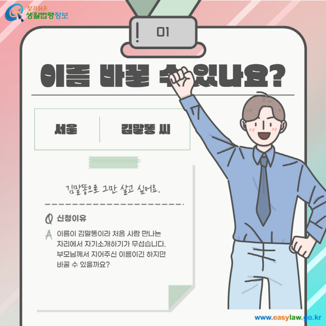 01. 이름 바꿀 수 있나요? 서울 김말똥 씨. 김말똥으로 그만 살고 싶어요. Q. 신청이유 A. 이름이 김말똥이라 처음 사람 만나는 자리에서 자기소개하기가 무섭습니다. 부모님께서 지어주신 이름이긴 하지만 바꿀 수 있을까요?