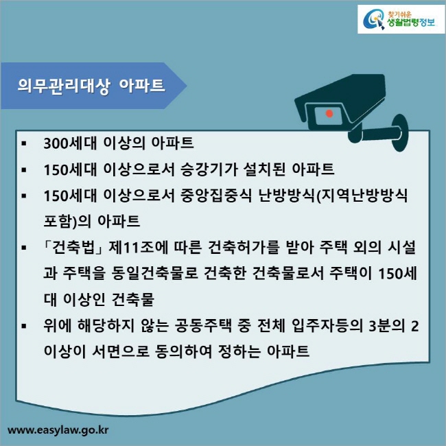 300세대 이상의 아파트
150세대 이상으로서 승강기가 설치된 아파트
150세대 이상으로서 중앙집중식 난방방식(지역난방방식 포함)의 아파트
「건축법」 제11조에 따른 건축허가를 받아 주택 외의 시설과 주택을 동일건축물로 건축한 건축물로서 주택이 150세대 이상인 건축물
위에 해당하지 않는 공동주택 중 전체 입주자등의 3분의 2이상이 서면으로 동의하여 정하는 아파트
