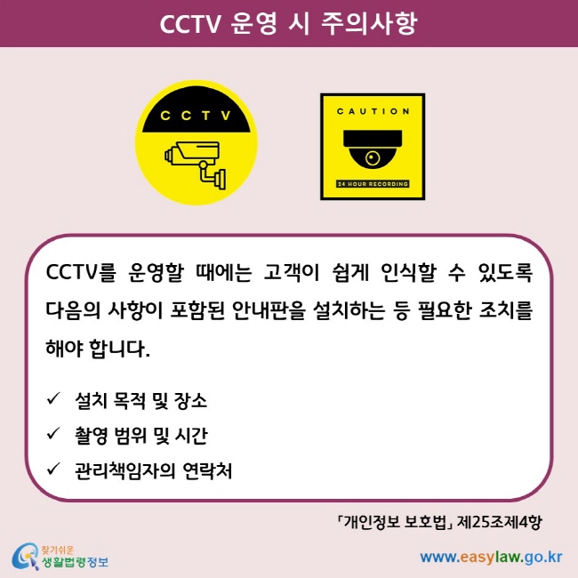 CCTV 운영 시 주의사항 CCTV를 운영할 때에는 고객이 쉽게 인식할 수 있도록 다음의 사항이 포함된 안내판을 설치하는 등 필요한 조치를 해야 합니다.  설치 목적 및 장소 촬영 범위 및 시간 관리책임자의 연락처 「개인정보 보호법」 제25조제4항