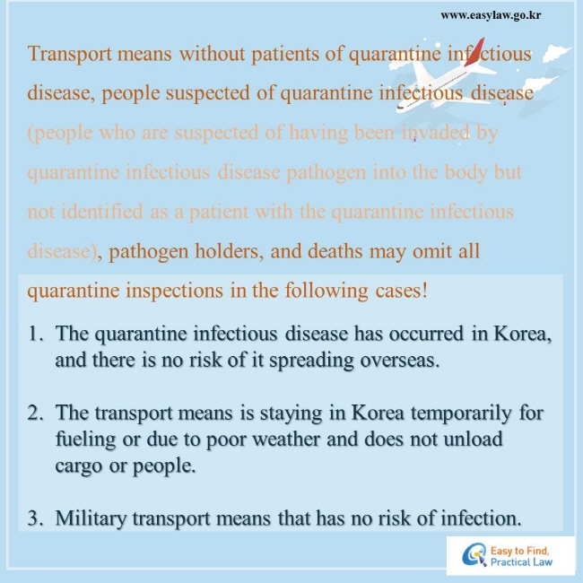 Transport means without patients of quarantine infectious disease, people suspected of quarantine infectious disease (people who are suspected of having been invaded by quarantine infectious disease pathogen into the body but not identified as a patient with the quarantine infectious disease), pathogen holders, and deaths may omit all quarantine inspections in the following cases!   1. The quarantine infectious disease has occurred in Korea, and there is no risk of it spreading overseas.   2. The transport means is staying in Korea temporarily for fueling or due to poor weather and does not unload cargo or people.   3. Military transport means that has no risk of infection. 