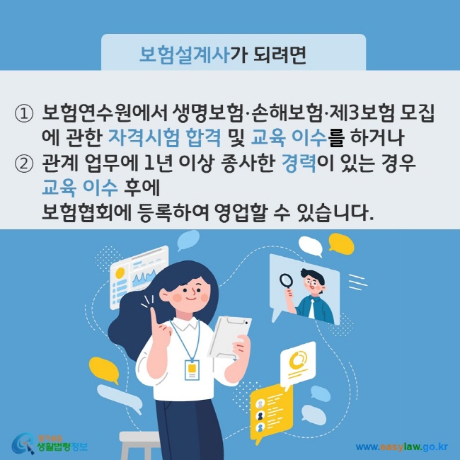 www.easylaw.go.kr A. 보험설계사가 되려면 ① 보험연수원에서 생명보험ㆍ손해보험ㆍ제3보험 모집에 관한 자격시험 합격 및 교육 이수를 하거나 ② 생명보험ㆍ손해보험ㆍ제3보험 관계 업무에 1년 이상 종사한 경력이 있는 경우 교육 이수 후에 보험협회에 등록 후 영업할 수 있습니다.