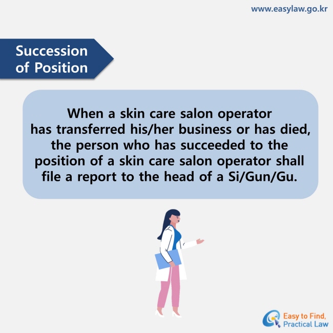 Succession of Position : When a skin care salon operator has transferred his/her business or has died, the person who has succeeded to the position of a skin care salon operator shall file a report to the head of a Si/Gun/Gu. 