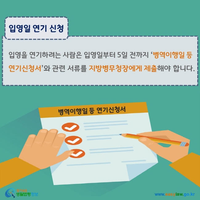 www.easylaw.go.kr 입영일 연기 신청 입영을 연기하려는 사람은 입영일부터 5일 전까지 ‘병역이행일 등 연기신청서’와 관련 서류를 지방병무청장에게 제출해야 합니다.