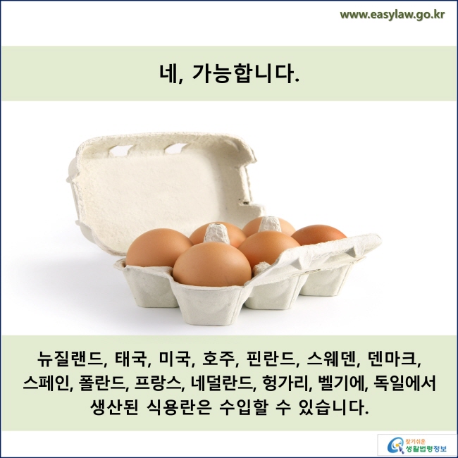 네, 가능합니다.  뉴질랜드, 태국, 미국, 호주, 핀란드, 스웨덴, 덴마크,  스페인, 폴란드, 프랑스, 네덜란드, 헝가리, 벨기에, 독일에서  생산된 식용란은 수입할 수 있습니다.