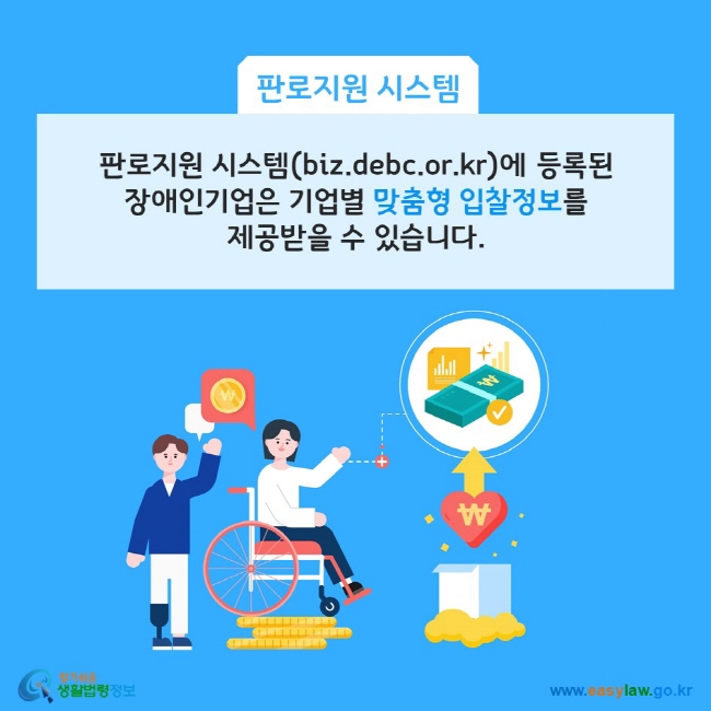 판로지원시스템: 판로지원 시스템(biz.debc.or.kr)에 등록된 장애인기업은 기업별 맞춤형 입찰정보를 제공받을 수 있습니다. 찾기쉬운 생활법령정보(www.easylaw.go.kr)