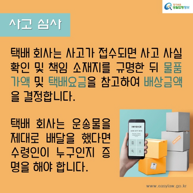 사고 심사
택배 회사는 사고가 접수되면 사고 사실 확인 및 책임 소재지를 규명한 뒤 물품가액 및 택배요금을 참고하여 배상금액을 결정합니다
택배 회사는 운송물을 제대로 배달을 했다면 수령인이 누구인지 증명을 해야 합니다.
찾기쉬운생활법령정보
www.easylaw.go.kr
