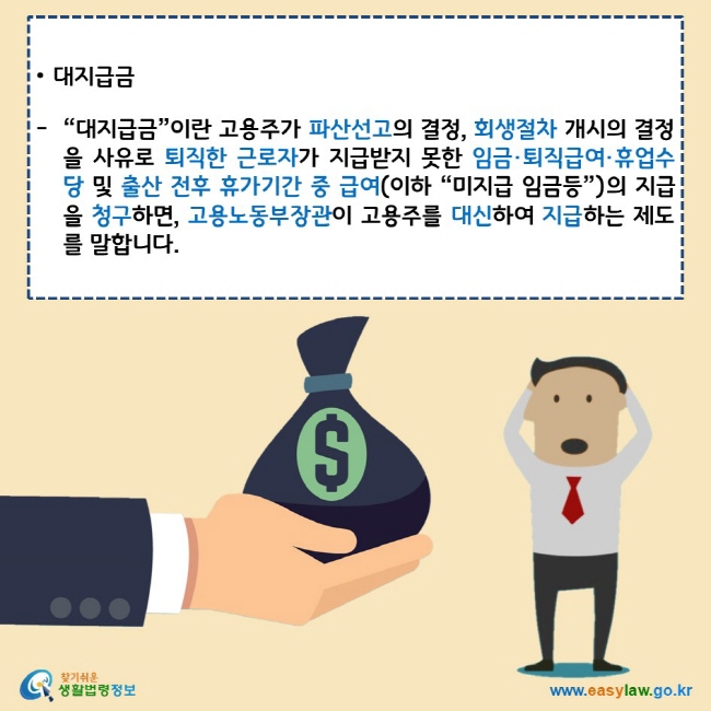 대지급금
“대지급금”이란 고용주가 파산선고의 결정, 회생절차 개시의 결정을 사유로 퇴직한 근로자가 지급받지 못한 임금·퇴직급여·휴업수당 및 출산 전후 휴가기간 중 급여(이하 “미지급 임금등”)의 지급을 청구하면, 고용노동부장관이 고용주를 대신하여 지급하는 제도를 말합니다.