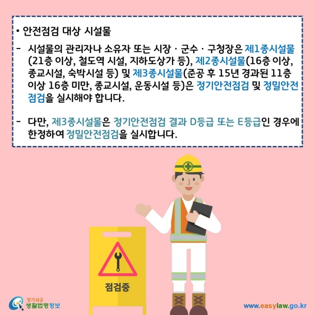 안전점검 대상 시설물  시설물의 관리자나 소유자 또는 시장ㆍ군수ㆍ구청장은 제1종시설물(21층 이상, 철도역 시설, 지하도상가 등), 제2종시설물(16층 이상, 종교시설, 숙박 시설 등) 및 제3종시설물(준공 후 15년 경과된 11층 이상 16층 미만, 종교시설, 운동시설 등)은 정기안전점검 및 정밀안전점검을 실시해야 합니다.  다만, 제3종시설물은 정기안전점검 결과 D등급 또는 E등급인 경우에 한정하여 정밀안전점검을 실시합니다.
