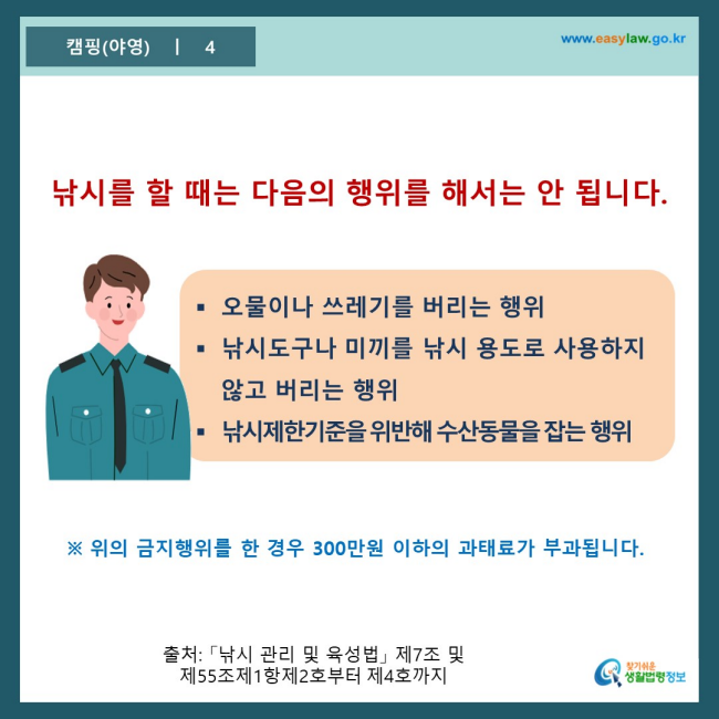 www.easylaw.go.kr 낚시를 할 때는 다음의 행위를 해서는 안 됩니다. ● 오물이나 쓰레기를 버리는 행위 ● 낚시도구나 미끼를 낚시 용도로 사용하지 않고 버리는 행위 ● 낚시제한기준을 위반해 수산동물을 잡는 행위 ※ 위의 금지행위를 한 경우 300만원 이하의 과태료가 부과됩니다. 출처 : 「낚시 관리 및 육성법」 제7조 및 제55조제1항제2호부터 제4호까지