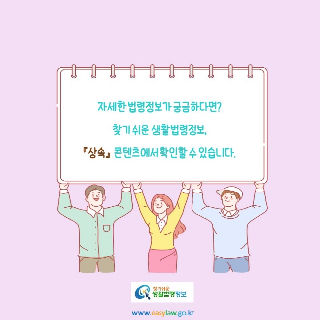 
자세한 법령정보가 궁금하다면?
찾기 쉬운 생활법령정보, 
『상속』  콘텐츠에서 확인할 수 있습니다.
찾기쉬운생활법령정보
www.easylaw.go.kr
