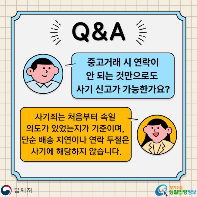 Q&A Q. 중고거래 시 연락이 안 되는 것만으로도 사기 신고가 가능한가요? A. 사기죄는 처음부터 속일 의도가 있었는지가 기준이며, 단순 배송 지연이나 연락 두절은 사기에 해당하지 않습니다.