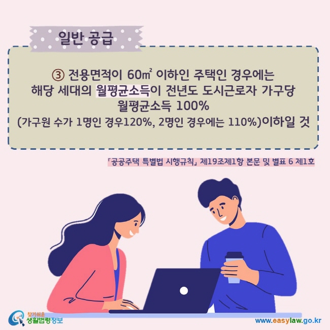 ③ 전용면적이 60㎡ 이하인 주택인 경우에는  해당 세대의 월평균소득이 전년도 도시근로자 가구당  월평균소득 100% (가구원 수가 1명인 경우120%, 2명인 경우에는 110%)이하일 것  