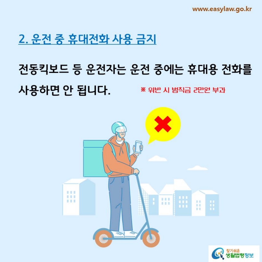 2. 운전 중 휴대전화 사용 금지전동킥보드 등 운전자는 운전 중에는 휴대용 전화를 사용하면 안 됩니다.※ 위반 시 범칙금 2만원 부과