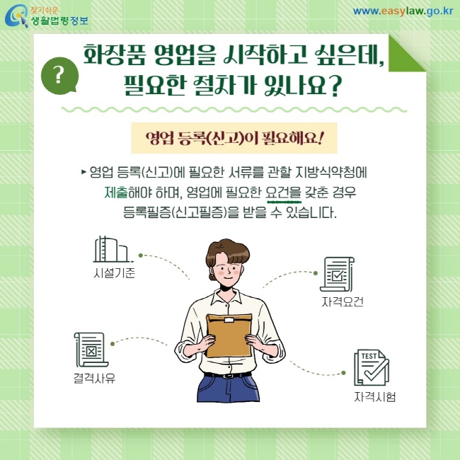 Q: 화장품 영업을 시작하고 싶은데, 필요한 절차가 있나요? A: 영업등록(신고)이 필요해요! 영업 등록(신고)에 필요한 서류를 관할 지방식약청에  제출해야 하며, 영업에 필요한 요건을 갖춘 경우  등록필증(신고필증)을 받을 수 있습니다. 