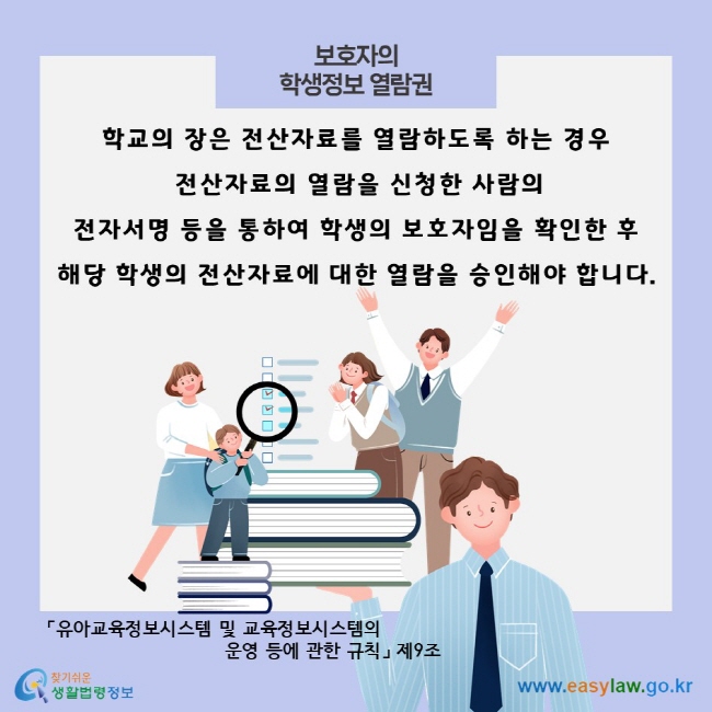 보호자의 학생정보 열람권, 학교의 장은 전산자료를 열람하도록 하는 경우 전산자료의 열람을 신청한 사람의 전자서명 등을 통하여 학생의 보호자임을 확인한 후 해당 학생의 전산자료에 대한 열람을 승인해야 합니다.「유아교육정보시스템 및 교육정보시스템의 운영 등에 관한 규칙」 제9조