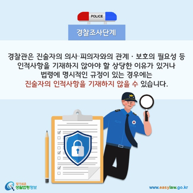 경찰조사단계 경찰관은 진술자의 의사·피의자와의 관계ㆍ보호의 필요성 등 인적사항을 기재하지 않아야 할 상당한 이유가 있거나 법령에 명시적인 규정이 있는 경우에는 진술자의 인적사항을 기재하지 않을 수 있습니다. 찾기쉬운 생활법령정보(www.easylaw.go.kr)