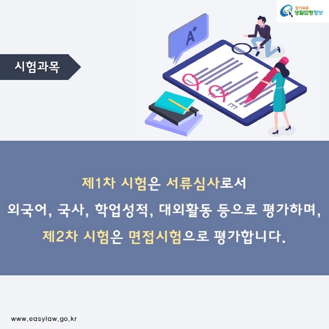 시험과목 제1차 시험은 서류심사로서 외국어, 국사, 학업성적, 대외활동 등으로 평가하며, 제2차 시험은 면접시험으로 평가합니다.