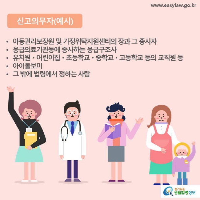 신고의무자(예시) 아동권리보장원 및 가정위탁지원센터의 장과 그 종사자, 응급의료기관등에 종사하는 응급구조사, 유치원·어린이집·초등학교·중학교·고등학교 등의 교직원 등, 아이돌보미, 그 밖에 법령에서 정하는 사람