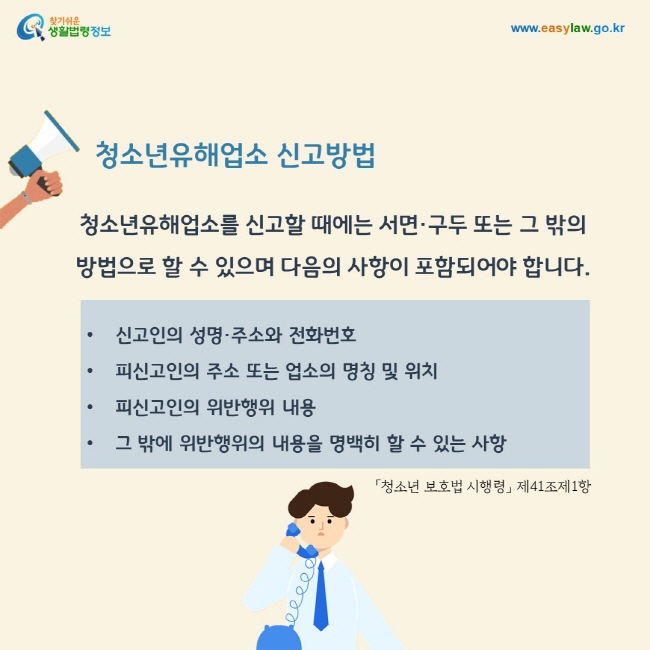 청소년유해업소 신고방법: 청소년유해업소를 신고할 때에는 서면·구두 또는 그 밖의 방법으로 할 수 있으며 다음의 사항이 포함되어야 합니다. 1. 신고인의 성명·주소와 전화번호 2. 피신고인의 주소 또는 업소의 명칭 및 위치 3. 피신고인의 위반행위 내용 4. 그 밖에 위반행위의 내용을 명백히 할 수 있는 사항.「청소년 보호법 시행령」 제41조제1항