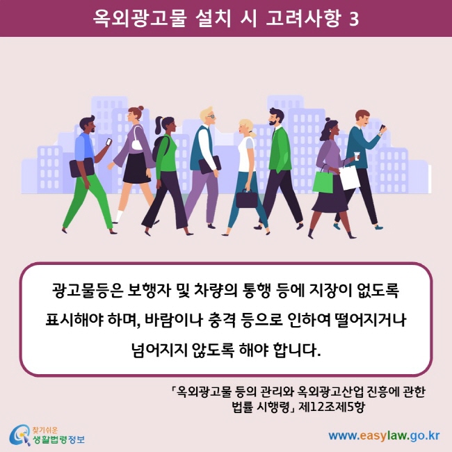 옥외광고물 설치 시 고려사항 3 광고물등은 보행자 및 차량의 통행 등에 지장이 없도록 표시해야 하며, 바람이나 충격 등으로 인하여 떨어지거나 넘어지지 않도록 해야 합니다. 「옥외광고물 등의 관리와 옥외광고산업 진흥에 관한 법률 시행령」 제12조제5항