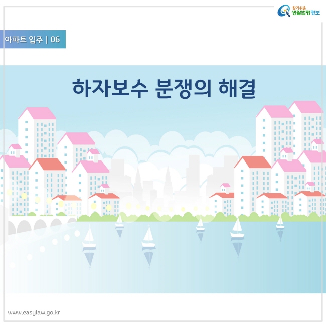 아파트 입주 06
하자보수 분쟁의 해결
찾기쉬운 생활법령정보 로고
www.easylaw.go.kr