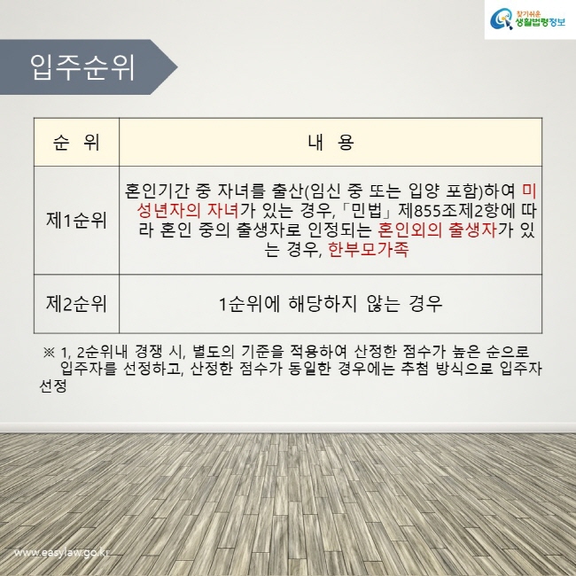 입주순위 : 제1순위는 혼인기간 중 자녀를 출산(임신 중 또는 입양 포함)하여 미성년자의 자녀가 있는 경우, 「민법」 제855조제2항에 따라 혼인 중의 출생자로 인정되는 혼인외의 출생자가 있는 경우, 한부모가족이며, 제2순위는 1순위에 해당하지 않는 경우입니다. ※ 1, 2순위내 경쟁 시, 별도의 기준을 적용하여 산정한 점수가 높은 순으로 입주자를 선정하고, 산정한 점수가 동일한 경우에는 추첨 방식으로 입주자 선정합니다.