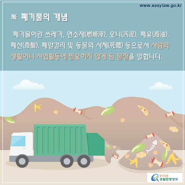 폐기물의 개념 폐기물이란 쓰레기, 연소재(燃燒滓), 오니(汚泥), 폐유(廢油), 폐산(廢酸), 폐알칼리 및 동물의 사체(死體) 등으로서 사람의 생활이나 사업활동에 필요하지 않게 된 물질을 말합니다.