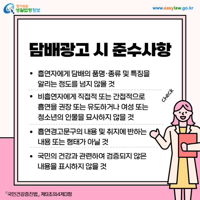 담배광고 시 준수사항
1. 흡연자에게 담배의 품명·종류 및 특징을 알리는 정도를 넘지 않을 것
2. 비흡연자에게 직접적 또는 간접적으로 흡연을 권장 또는 유도하거나 여성 또는 청소년의 인물을 묘사하지 않을 것
3. 흡연경고문구의 내용 및 취지에 반하는 내용 또는 형태가 아닐 것
4. 국민의 건강과 관련하여 검증되지 않은 내용을 표시하지 않을 것
「국민건강증진법」 제9조의4제3항