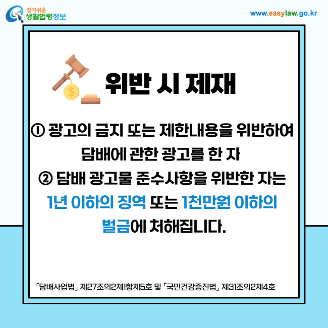 위반 시 제재: ⓛ 광고의 금지 또는 제한내용을 위반하여 담배에 관한 광고를 한 자 ② 담배 광고물 준수사항을 위반한 자는 1년 이하의 징역 또는 1천만원 이하의 벌금에 처해집니다.
「담배사업법」 제27조의2제1항제5호 및 「국민건강증진법」 제31조의2제4호