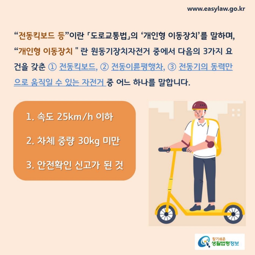 “전동킥보드 등”이란 「도로교통법」의 ‘개인형 이동장치’를 말하며, “개인형 이동장치＂란 원동기장치자전거 중에서 다음의 3가지 요건을 갖춘 ① 전동킥보드, ② 전동이륜평행차, ③ 전동기의 동력만으로 움직일 수 있는 자전거 중 어느 하나를 말합니다. 1. 속도 25km/h 이하2. 차체 중량 30kg 미만3. 안전확인 신고가 된 것