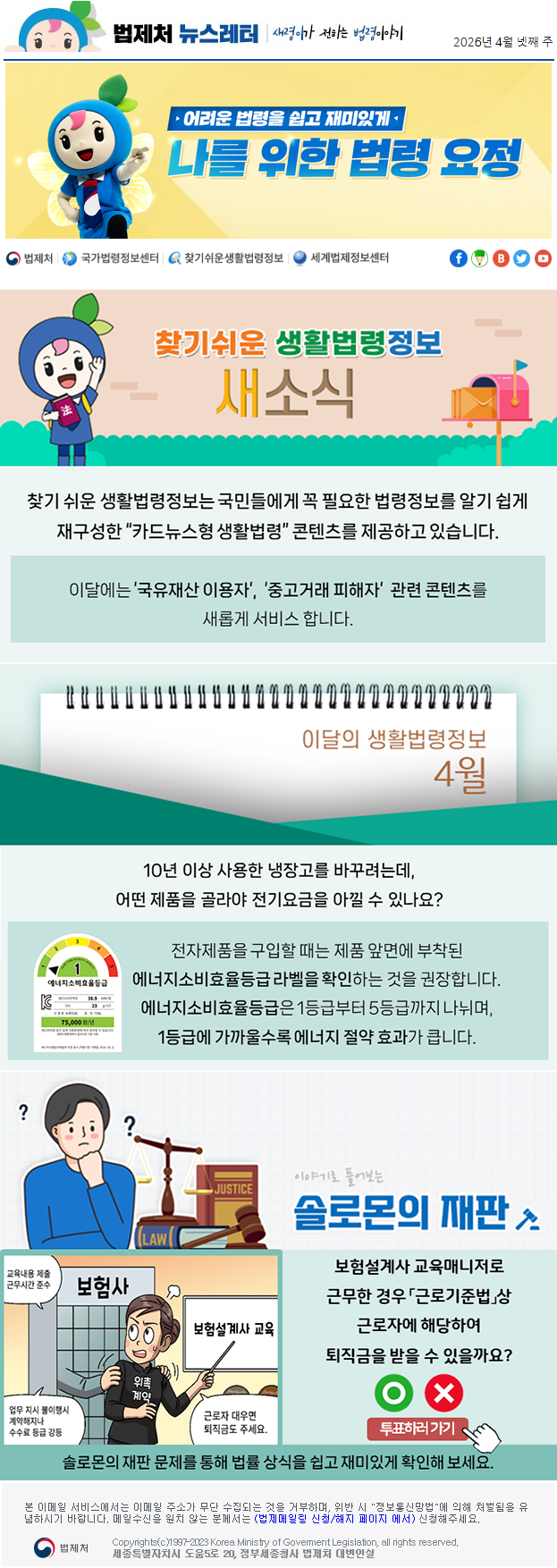 법제처 뉴스레터 새령이가 전하는 법령이야기 2026년 4월 넷째 주 어려운 법령을 쉽고 재미있게 나를 위한 법령 요정 찾기 쉬운 생활법령정보 새소식 찾기 쉬운 생활법령정보는 국민들에게 꼭 필요한 법령정보를 알기 쉽게 재구성한 “카드뉴스형 생활법령” 콘텐츠를 제공하고 있습니다. 이달에는 ’국유재산 이용자’,  ‘중고거래 피해자’  관련 콘텐츠를 새롭게 서비스 합니다. 이달의 생활법령정보 4월 10년 이상 사용한 냉장고를 바꾸려는데, 어떤 제품을 골라야 전기요금을 아낄 수 있나요? (에너지소비효율등급라벨) 전자제품을 구입할 때는 제품 앞면에 부착된 에너지소비효율등급 라벨을 확인하는 것을 권장합니다. 에너지소비효율등급은 1등급부터 5등급까지 나뉘며, 1등급에 가까울수록 에너지 절약 효과가 큽니다. 이야기로 풀어보는 솔로몬의 재판 보험설계사 교육매니저로 근무한 경우 「근로기준법」상 근로자에 해당하여 퇴직금을 받을 수 있을까요? 보험사 교육내용 제출 근무시간 준수 업무 지시 불이행시 계약해지나 수수료 등급 강등 위촉계약 보험설계사 교육 근로자 대우면 퇴직금도 주세요 O X 투표하러가기 솔로몬의 재판 문제를 통해 법률 상식을 쉽고 재미있게 확인해 보세요. 본 이메일 서비스에서는 이메일 주소가 무단 수집되는 것을 거부하며, 위반 시 "정보통신망법"에 의해 처벌됨을 유념하시길 바랍니다. 메일수신을 원치않는 분께서는 (법제메일링 신청/해지 페이지 에서) 신청해주세요. 법제처 Korea Ministry of Govement Legislation, all rights reserved. 세종특별자치시 도움5로 20, 정부세종청사 법제처 대변인실