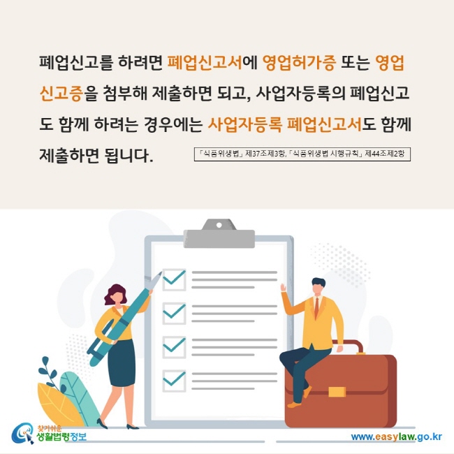 www.easylaw.go.kr 폐업신고를 하려면 폐업신고서에 영업허가증 또는 영업신고증을 첨부해 제출하면 되고, 사업자등록의 폐업신고도 함께 하려는 경우에는 사업자등록 폐업신고서도 함께 제출하면 됩니다. 「식품위생법」 제37조제3항, 「식품위생법 시행규칙」 제44조제2항