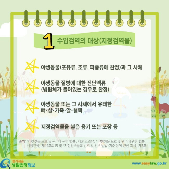 1 수입검역의 대상(지정검역물) 야생동물(포유류, 조류, 파충류에 한정)과 그 사체 야생동물 질병에 대한 진단액류(병원체가 들어있는 경우로 한정) 야생동물 또는 그 사체에서 유래한 뼈·살·가죽·알·혈액 지정검역물을 넣은 용기 또는 포장 등 출처: 「야생생물 보호 및 관리에 관한 법률」 제34조의14, 「야생생물 보호 및 관리에 관한 법률 시행규칙」 제44조의15 및 「지정검역물의 범위 및 검역 방법·기준 등에 관한 고시」 제3조