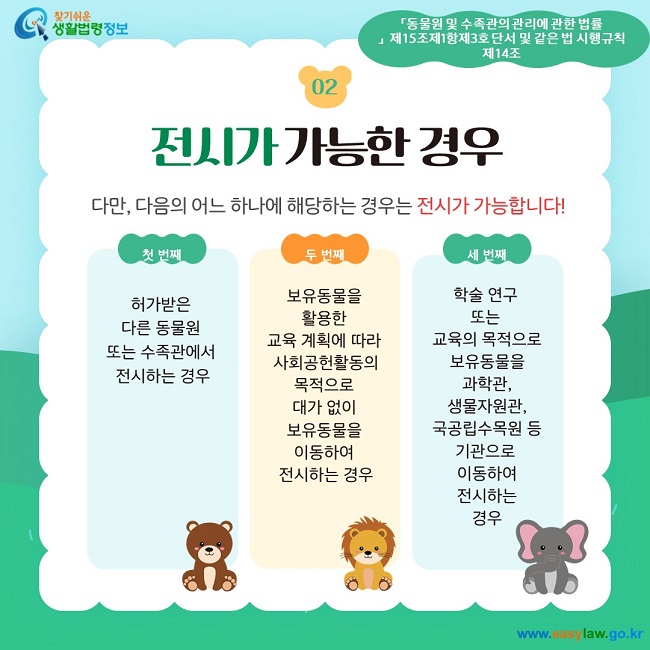 02 전시가 가능한 경우 다만, 다음의 어느 하나에 해당하는 경우는 전시가 가능합니다! 첫 번째 허가받은  다른 동물원  또는 수족관에서  전시하는 경우 두 번째 보유동물을  활용한  교육 계획에 따라  사회공헌활동의 목적으로  대가 없이  보유동물을  이동하여  전시하는 경우 세 번째 학술 연구  또는  교육의 목적으로 보유동물을 과학관, 생물자원관, 국공립수목원 등 기관으로  이동하여 전시하는 경우 「동물원 및 수족관의 관리에 관한 법률」  제15조제1항제3호 단서 및 같은 법 시행규칙 제14조