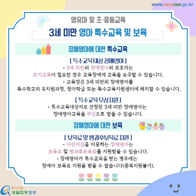 영유아 및 초·중등교육. 3세 미만 영아 특수교육 및 보육. 장애영아에 대한 특수교육. [ 특수교육 대상 장애영아 ] ‣ 3세 미만의 장애영아의 보호자는 조기교육이 필요한 경우 교육장에게 교육을 요구할 수 있습니다. ‣ 교육장은 3세 미만의 장애영아를  특수학교의 유치원과정, 영아학급 또는 특수교육지원센터에 배치할 수 있습니다. [ 특수교육 무상지원 ] ‣ 특수교육대상자로 선정된 3세 미만 장애영아는  장애영아교육을 무상으로 받을 수 있습니다. 장애영아에 대한 보육. [ 보육료 및 방과후보육료 지원 ] ‣ 어린이집을 이용하는 장애영아는 보육료 및 방과후보육료를 지원받을 수 있습니다. ‣ 장애영아가 특수교육을 받는 경우에는  장애아 보육료 지원을 받을 수 없습니다(중복지원불가).