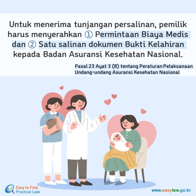 Untuk menerima tunjangan persalinan, pemilik harus menyerahkan ① Permintaan Biaya Medis dan ② Satu salinan dokumen Bukti Kelahiran kepada Badan Asuransi Kesehatan Nasional. Pasal 23 Ayat 3 (8) tentang Peraturan Pelaksanaan Undang-undang Asuransi Kesehatan Nasional