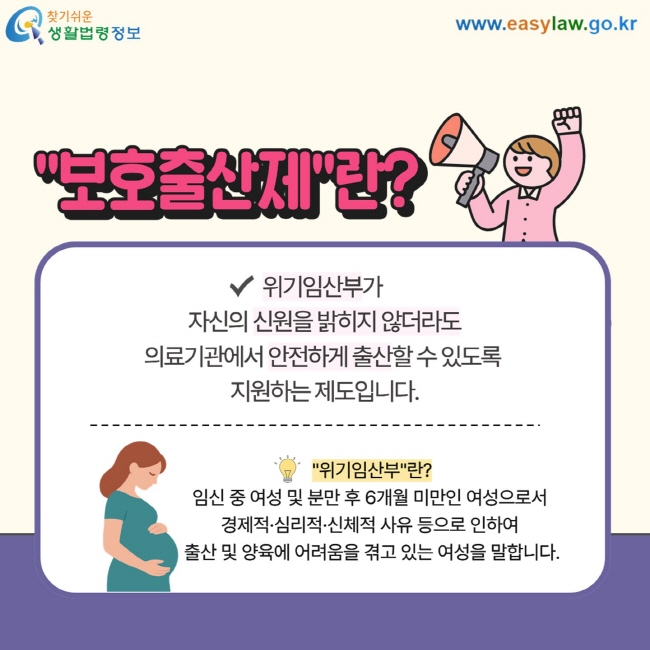 "보호출산제"란? 위기임산부가 자신의 신원을 밝히지 않더라도  의료기관에서 안전하게 출산할 수 있도록  지원하는 제도입니다. "위기임산부"란? 임신 중 여성 및 분만 후 6개월 미만인 여성으로서  경제적·심리적·신체적 사유 등으로 인하여  출산 및 양육에 어려움을 겪고 있는 여성을 말합니다. 