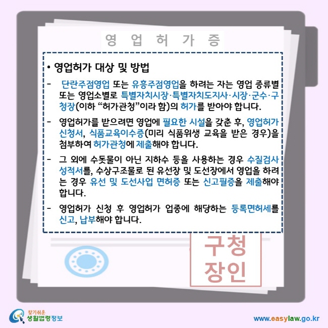 영업허가 대상 및 방법 단란주점영업 또는 유흥주점영업을 하려는 자는 영업 종류별 또는 영업소별로 특별자치시장·특별자치도지사·시장·군수·구청장(이하 “허가관청”이라 함)의 허가를 받아야 합니다. 영업허가를 받으려면 영업에 필요한 시설을 갖춘 후, 영업허가 신청서, 식품교육이수증(미리 식품위생 교육을 받은 경우)을 첨부하여 허가관청에 제출해야 합니다. 그 외에 수돗물이 아닌 지하수 등을 사용하는 경우 수질검사성적서를, 수상구조물로 된 유선장 및 도선장에서 영업을 하려는 경우 유선 및 도선사업 면허증 또는 신고필증을 제출해야 합니다. 영업허가 신청 후 영업허가 업종에 해당하는 등록면허세를 신고, 납부해야 합니다. 찾기쉬운 생활법령정보 로고 www.easylaw.go.kr