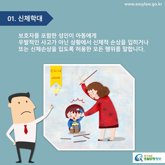 01. 신체학대
보호자를 포함한 성인이 아동에게 우발적인 사고가 아닌 상황에서 신체적 손상을 입히거나 또는 신체손상을 입도록 허용한 모든 행위를 말합니다.