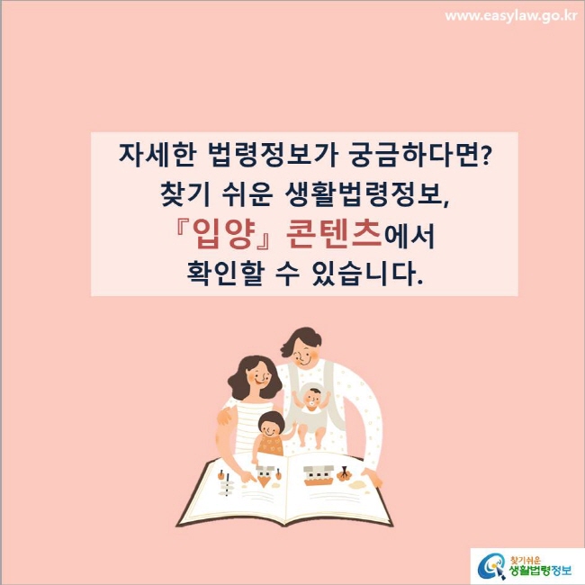 www.easylaw.go.kr 자세한 법령정보가 궁금하다면?찾기 쉬운 생활법령정보, 『입양』 콘텐츠에서 확인할 수 있습니다.