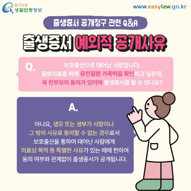 출생증서 공개청구 관련 Q&A 출생증서 예외적 공개사유 Q. 보호출산으로 태어난 사람입니다.  질병치료를 위해 유전질환 가족력을 확인하고 싶은데, 꼭 친부모의 동의가 있어야 출생증서를 볼 수 있나요? A. 아니요,&nbsp;생모 또는 생부가 사망이나&nbsp; 그 밖의 사유로&nbsp;동의할 수 없는 경우로서&nbsp; 보호출산을 통하여&nbsp;태어난 사람에게&nbsp; 의료상 목적 등 특별한 사유가&nbsp;있는 때에 한하여 동의 여부와 관계없이&nbsp;출생증서가 공개됩니다. 