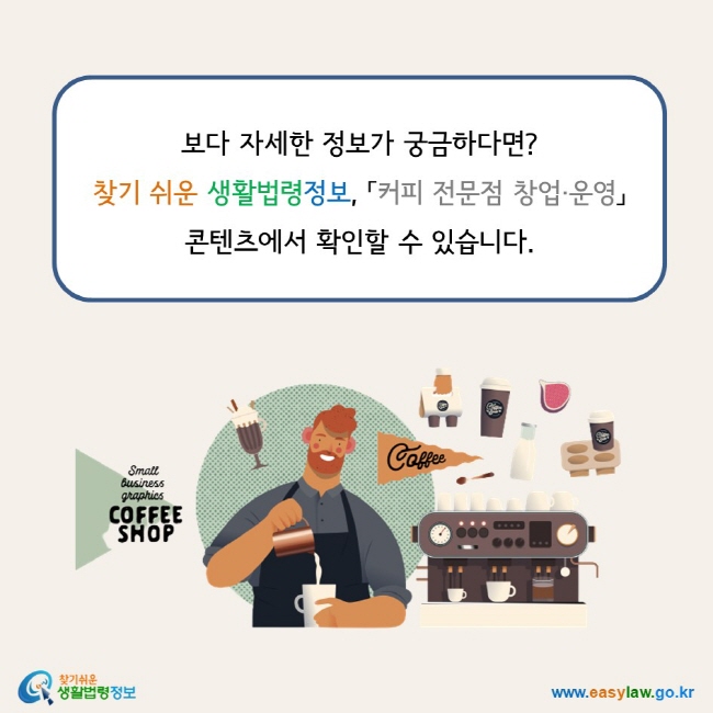 www.easylaw.go.kr 보다 자세한 정보가 궁금하다면? 찾기 쉬운 생활법령정보, 「커피 전문점 창업·운영」  콘텐츠에서 확인할 수 있습니다.