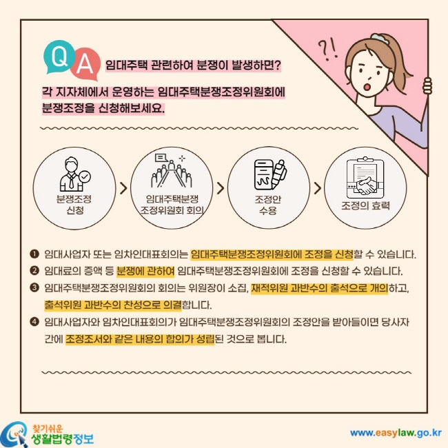 임대주택 관련하여 분쟁이 발생하면? 각 지자체에서 운영하는 임대주택분쟁조정위원회에 분쟁조정을 신청해보세요. 분쟁조정 신청  임대주택분쟁 조정위원회 회의  조정안 수용  조정의 효력 1. 임대사업자 또는 임차인대표회의는 임대주택분쟁조정위원회에 조정을 신청할 수 있습니다. 2. 임대료의 증액 등 분쟁에 관하여 임대주택분쟁조정위원회에서 조정을 신청할 수 있습니다. 3. 임대주택분쟁조정위원회의 회의는 위원장이 소집, 재적위원 과반수의 출석으로 개의하고, 출석위원 과반수의 찬성으로 의결합니다. 4. 임대사업자와 임차인대표회의가 임대주택분쟁조정위원회의 조정안을 받아들이면 당사자 간에 조정조서와 같은 내용의 합의가 성립된 것으로 봅니다.