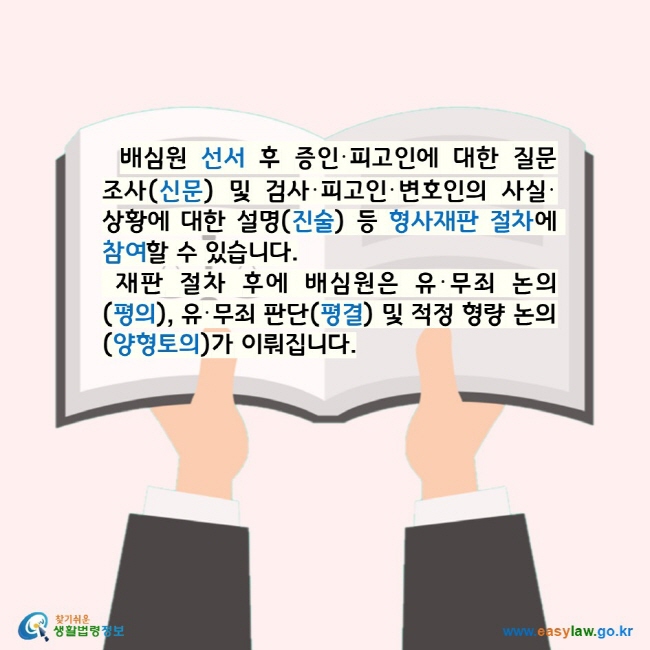 배심원 선서 후 증인·피고인에 대한 질문조사(신문) 및 검사·피고인·변호인의 사실·상황에 대한 설명(진술) 등 형사재판 절차에 참여할 수 있습니다. 재판 절차 후에 배심원은 유·무죄 논의(평의), 유·무죄 판단(평결) 및 적정 형량 논의(양형토의)가 이뤄집니다. 찾기쉬운 생활법령정보 로고 www.easylaw.go.kr