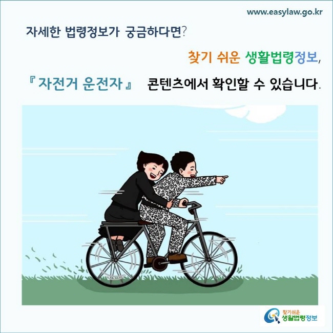 자세한 법령정보가 궁금하다면? 찾기 쉬운 생활법령정보, 「자전거 운전자」 콘텐츠에서 확인할 수 있습니다.